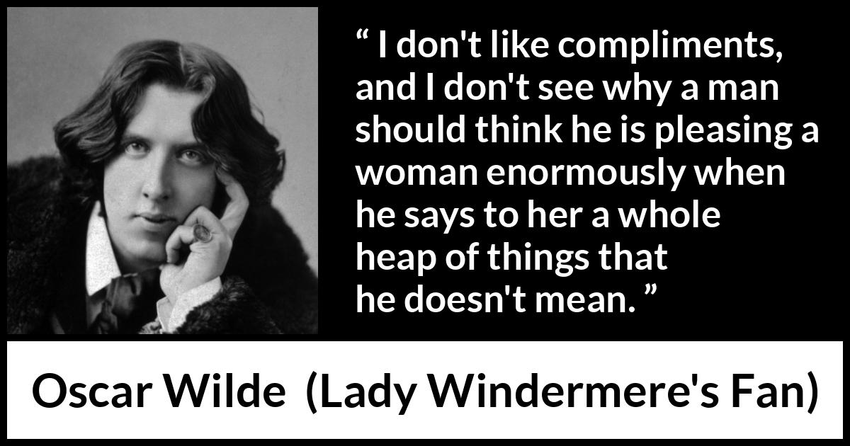 Oscar Wilde quote about women from Lady Windermere's Fan - I don't like compliments, and I don't see why a man should think he is pleasing a woman enormously when he says to her a whole heap of things that he doesn't mean.