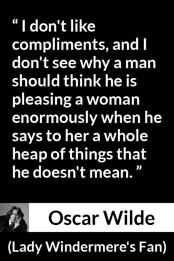 Oscar Wilde quote about women from Lady Windermere's Fan - I don't like compliments, and I don't see why a man should think he is pleasing a woman enormously when he says to her a whole heap of things that he doesn't mean.