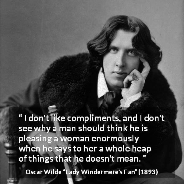Oscar Wilde quote about women from Lady Windermere's Fan - I don't like compliments, and I don't see why a man should think he is pleasing a woman enormously when he says to her a whole heap of things that he doesn't mean.