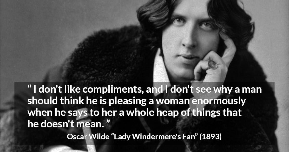 Oscar Wilde quote about women from Lady Windermere's Fan - I don't like compliments, and I don't see why a man should think he is pleasing a woman enormously when he says to her a whole heap of things that he doesn't mean.