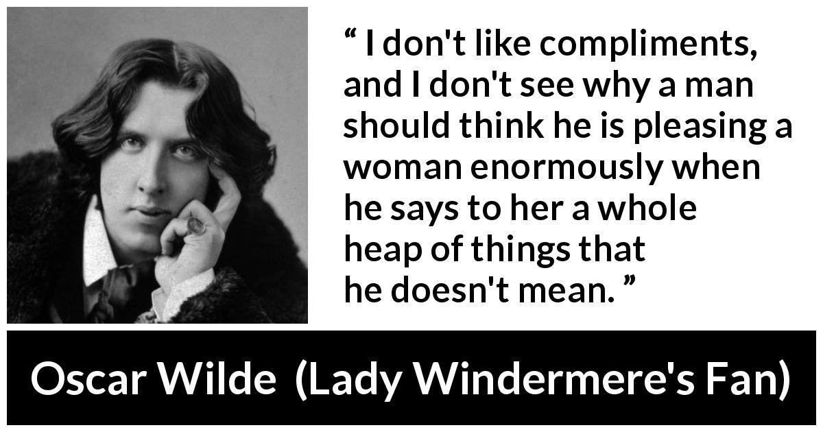Oscar Wilde quote about women from Lady Windermere's Fan - I don't like compliments, and I don't see why a man should think he is pleasing a woman enormously when he says to her a whole heap of things that he doesn't mean.