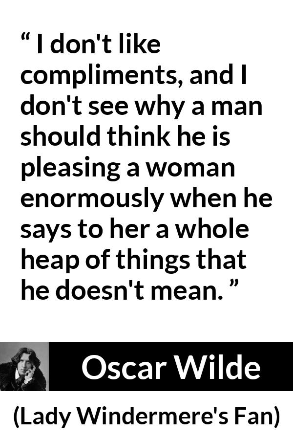 Oscar Wilde quote about women from Lady Windermere's Fan - I don't like compliments, and I don't see why a man should think he is pleasing a woman enormously when he says to her a whole heap of things that he doesn't mean.