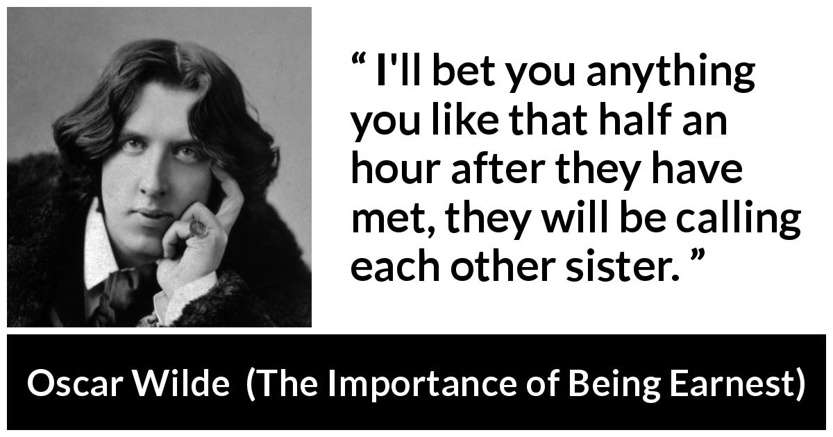 Oscar Wilde quote about women from The Importance of Being Earnest - I'll bet you anything you like that half an hour after they have met, they will be calling each other sister.