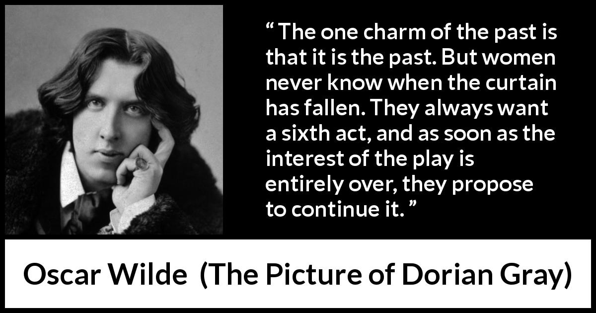Oscar Wilde quote about women from The Picture of Dorian Gray - The one charm of the past is that it is the past. But women never know when the curtain has fallen. They always want a sixth act, and as soon as the interest of the play is entirely over, they propose to continue it.