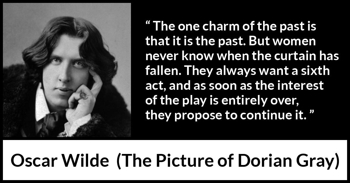 Oscar Wilde quote about women from The Picture of Dorian Gray - The one charm of the past is that it is the past. But women never know when the curtain has fallen. They always want a sixth act, and as soon as the interest of the play is entirely over, they propose to continue it.