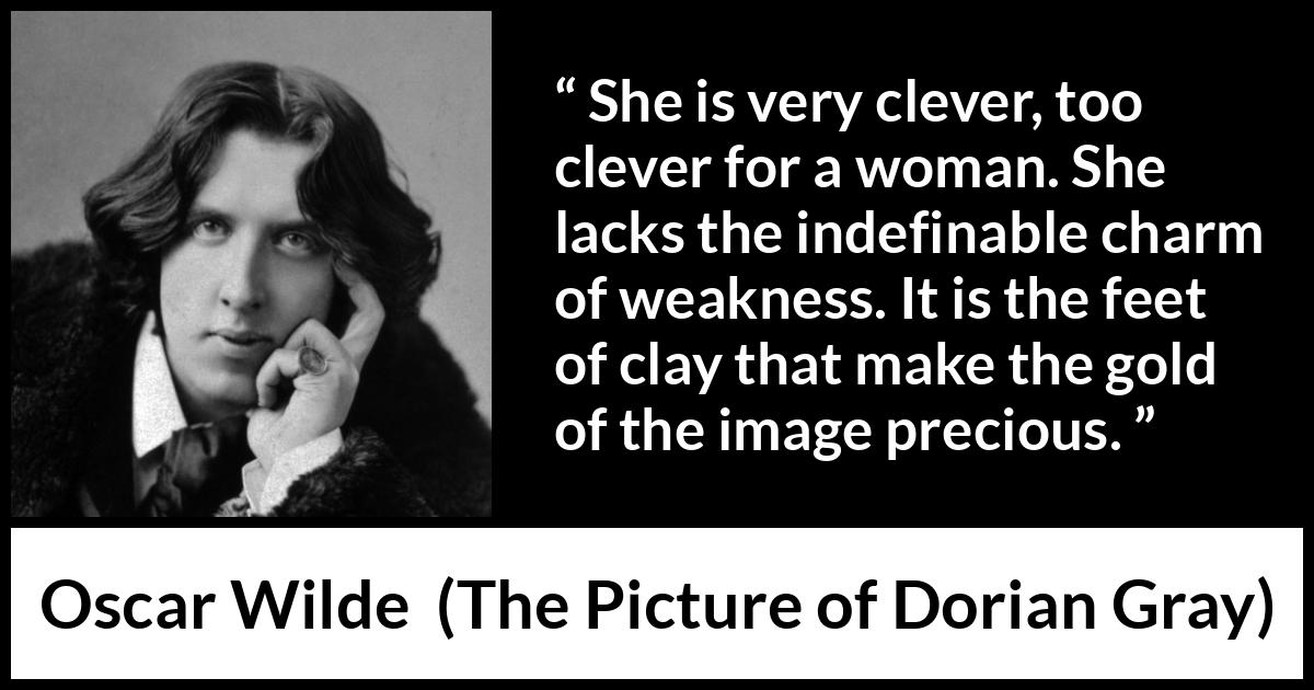 Oscar Wilde quote about women from The Picture of Dorian Gray - She is very clever, too clever for a woman. She lacks the indefinable charm of weakness. It is the feet of clay that make the gold of the image precious.