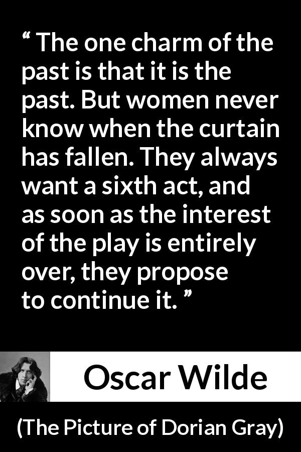 Oscar Wilde quote about women from The Picture of Dorian Gray - The one charm of the past is that it is the past. But women never know when the curtain has fallen. They always want a sixth act, and as soon as the interest of the play is entirely over, they propose to continue it.