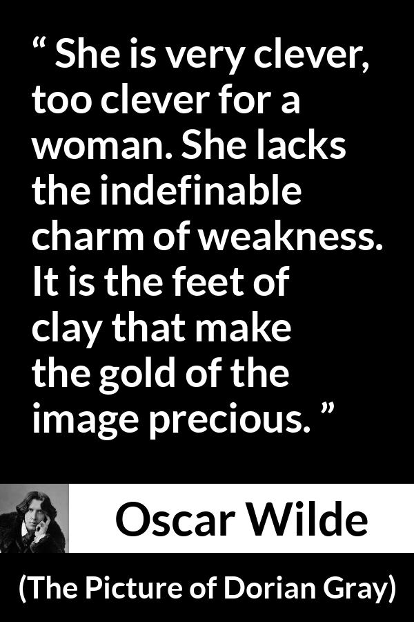 Oscar Wilde quote about women from The Picture of Dorian Gray - She is very clever, too clever for a woman. She lacks the indefinable charm of weakness. It is the feet of clay that make the gold of the image precious.