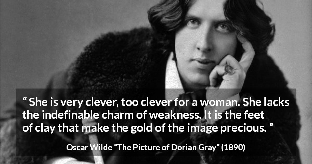 Oscar Wilde quote about women from The Picture of Dorian Gray - She is very clever, too clever for a woman. She lacks the indefinable charm of weakness. It is the feet of clay that make the gold of the image precious.