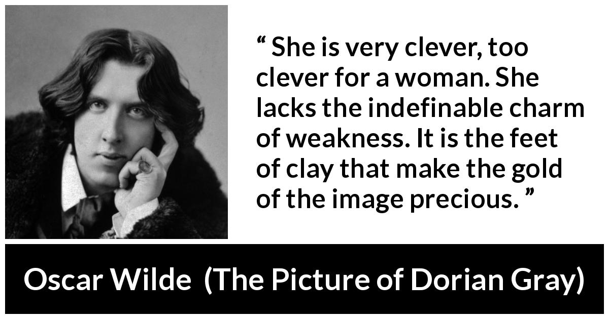 Oscar Wilde quote about women from The Picture of Dorian Gray - She is very clever, too clever for a woman. She lacks the indefinable charm of weakness. It is the feet of clay that make the gold of the image precious.