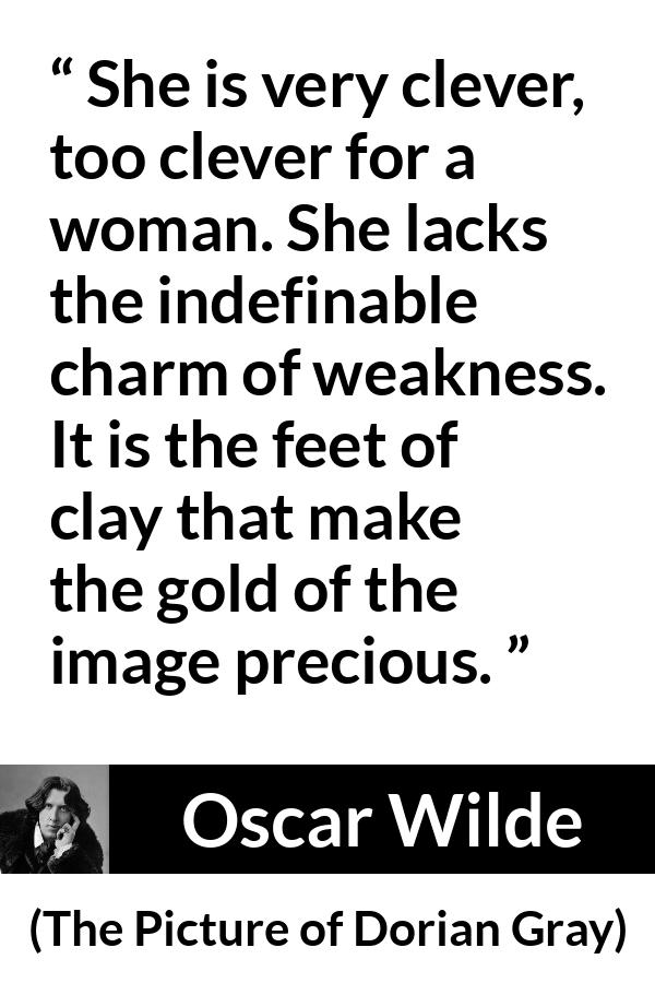 Oscar Wilde quote about women from The Picture of Dorian Gray - She is very clever, too clever for a woman. She lacks the indefinable charm of weakness. It is the feet of clay that make the gold of the image precious.