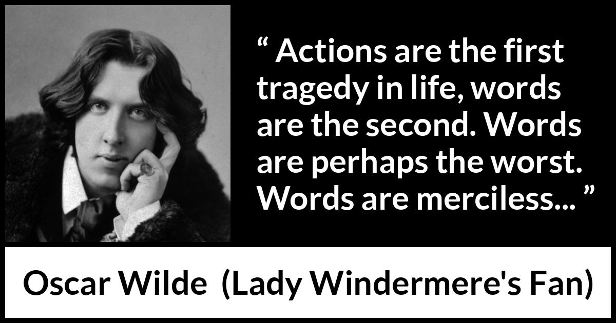 Oscar Wilde quote about words from Lady Windermere's Fan (1893) Oscar Wilde quote about words from Lady Windermere's Fan (1893) - Actions are the first tragedy in life, words are the second. Words are perhaps the worst. Words are merciless...