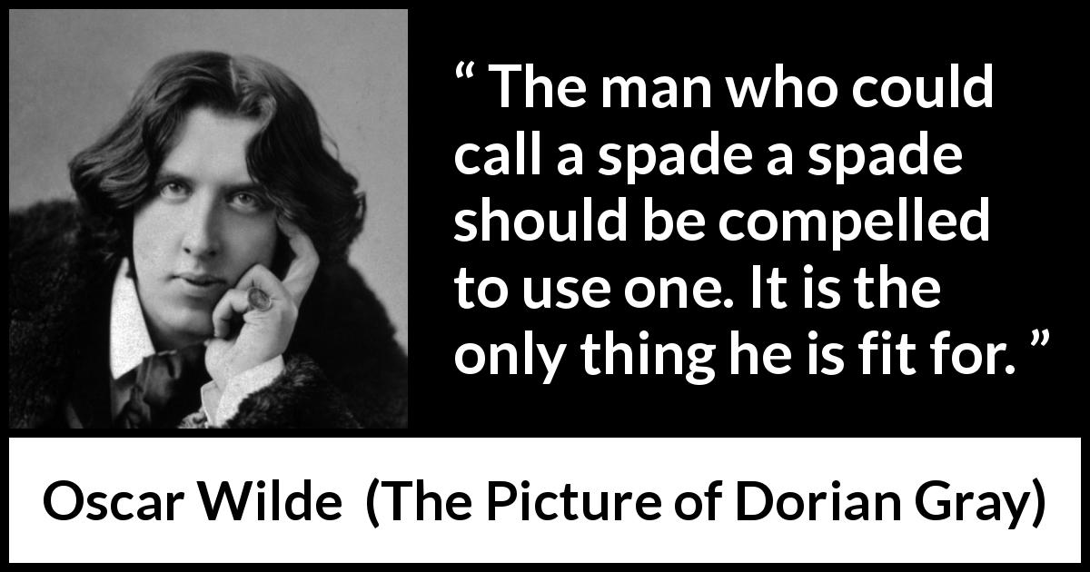 Oscar Wilde quote about words from The Picture of Dorian Gray - The man who could call a spade a spade should be compelled to use one. It is the only thing he is fit for.