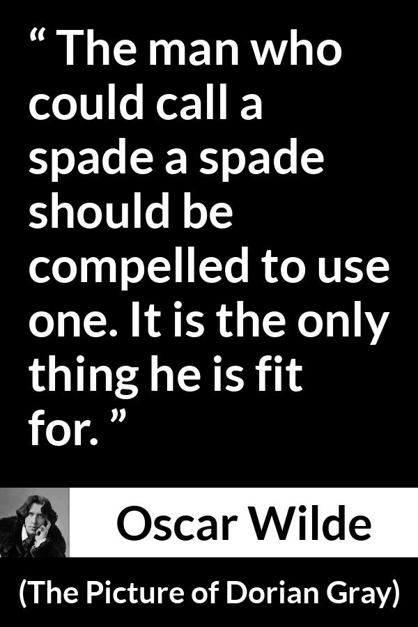 Oscar Wilde quote about words from The Picture of Dorian Gray - The man who could call a spade a spade should be compelled to use one. It is the only thing he is fit for.