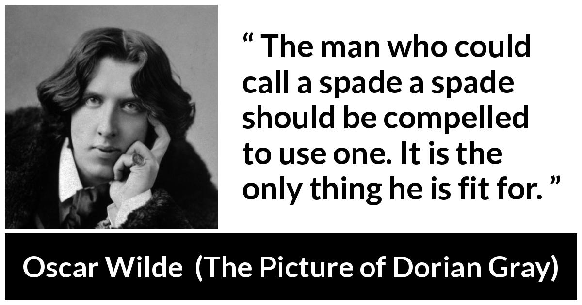Oscar Wilde quote about words from The Picture of Dorian Gray - The man who could call a spade a spade should be compelled to use one. It is the only thing he is fit for.
