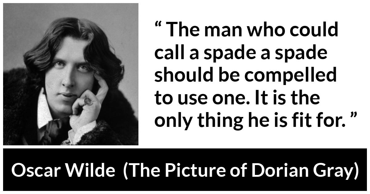 Oscar Wilde quote about words from The Picture of Dorian Gray - The man who could call a spade a spade should be compelled to use one. It is the only thing he is fit for.