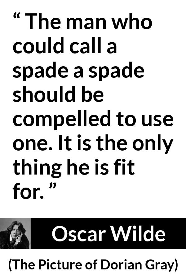 Oscar Wilde quote about words from The Picture of Dorian Gray - The man who could call a spade a spade should be compelled to use one. It is the only thing he is fit for.