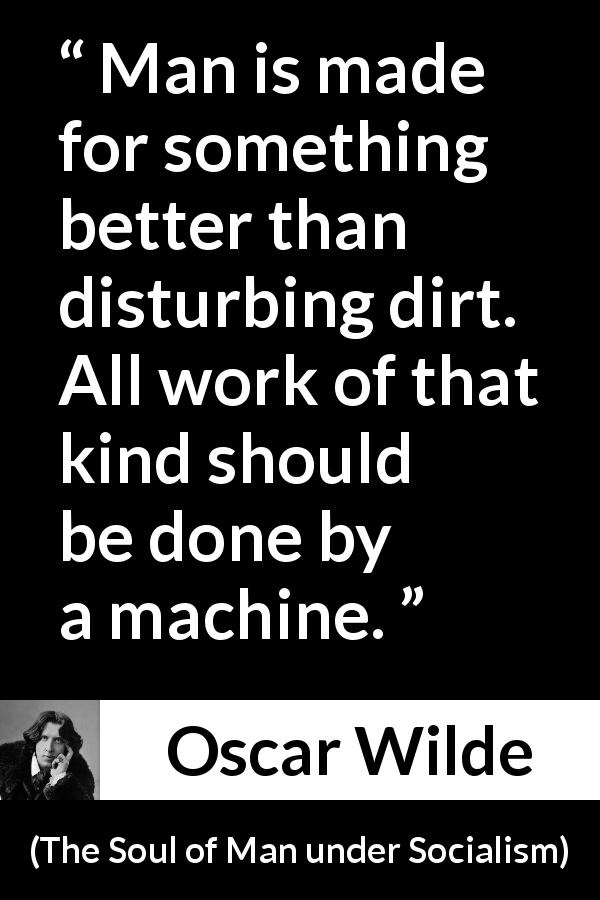 Oscar Wilde quote about work from The Soul of Man under Socialism - Man is made for something better than disturbing dirt. All work of that kind should be done by a machine.