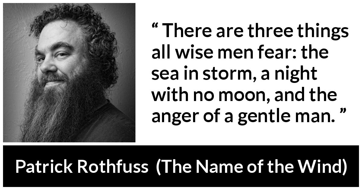 Patrick Rothfuss quote about fear from The Name of the Wind - There are three things all wise men fear: the sea in storm, a night with no moon, and the anger of a gentle man.