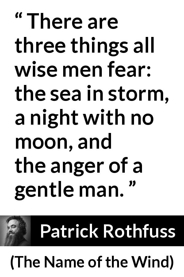 Patrick Rothfuss quote about fear from The Name of the Wind - There are three things all wise men fear: the sea in storm, a night with no moon, and the anger of a gentle man.