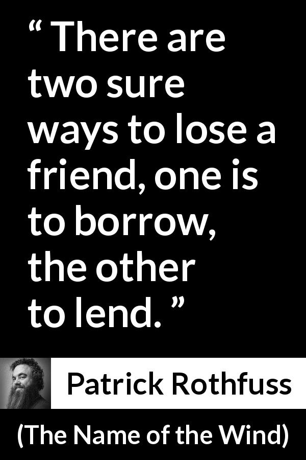 Patrick Rothfuss quote about friendship from The Name of the Wind - There are two sure ways to lose a friend, one is to borrow, the other to lend.