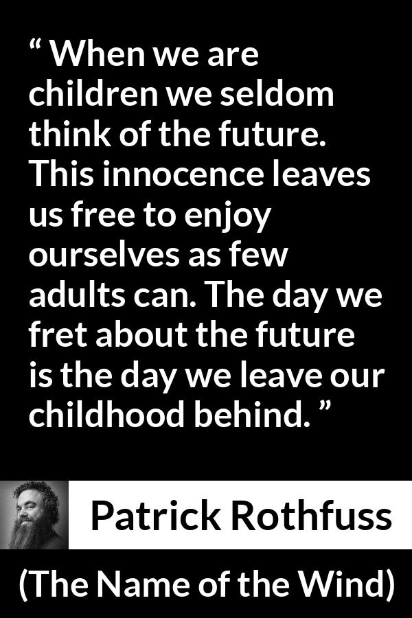 Patrick Rothfuss quote about future from The Name of the Wind - When we are children we seldom think of the future. This innocence leaves us free to enjoy ourselves as few adults can. The day we fret about the future is the day we leave our childhood behind.