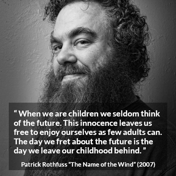 Patrick Rothfuss quote about future from The Name of the Wind - When we are children we seldom think of the future. This innocence leaves us free to enjoy ourselves as few adults can. The day we fret about the future is the day we leave our childhood behind.