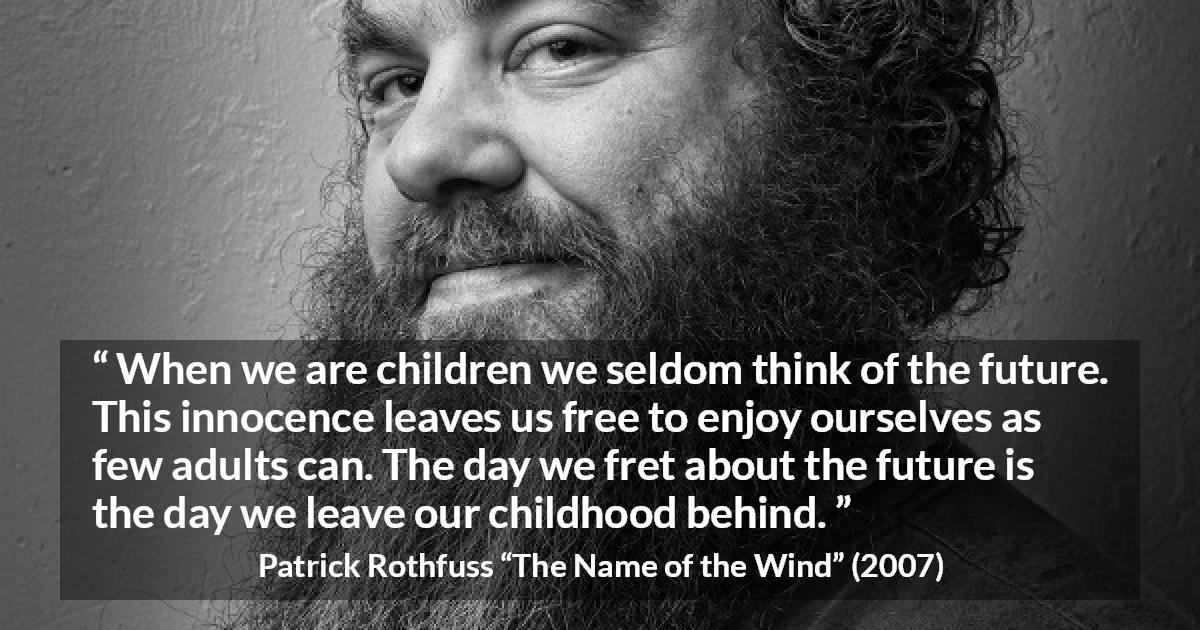 Patrick Rothfuss quote about future from The Name of the Wind - When we are children we seldom think of the future. This innocence leaves us free to enjoy ourselves as few adults can. The day we fret about the future is the day we leave our childhood behind.