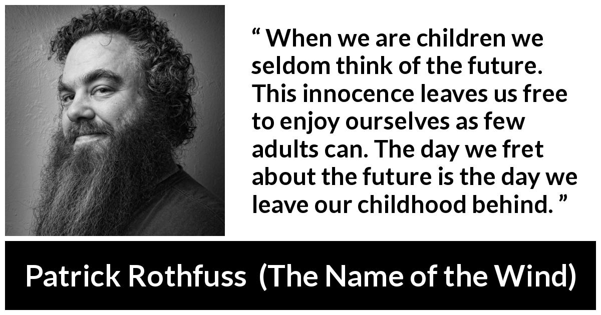 Patrick Rothfuss quote about future from The Name of the Wind - When we are children we seldom think of the future. This innocence leaves us free to enjoy ourselves as few adults can. The day we fret about the future is the day we leave our childhood behind.