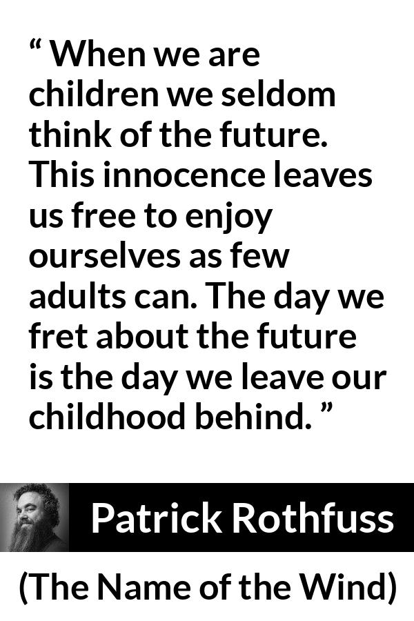 Patrick Rothfuss quote about future from The Name of the Wind - When we are children we seldom think of the future. This innocence leaves us free to enjoy ourselves as few adults can. The day we fret about the future is the day we leave our childhood behind.