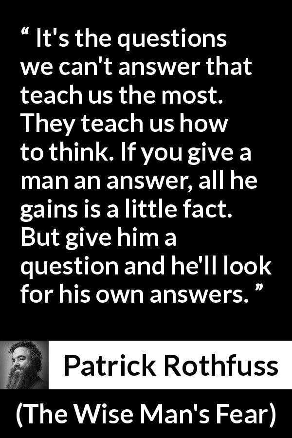 Patrick Rothfuss quote about learning from The Wise Man's Fear - It's the questions we can't answer that teach us the most. They teach us how to think. If you give a man an answer, all he gains is a little fact. But give him a question and he'll look for his own answers.