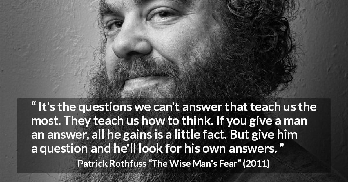 Patrick Rothfuss quote about learning from The Wise Man's Fear - It's the questions we can't answer that teach us the most. They teach us how to think. If you give a man an answer, all he gains is a little fact. But give him a question and he'll look for his own answers.