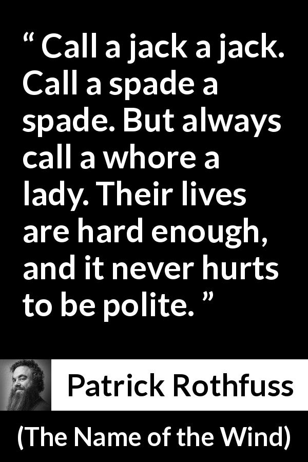 Patrick Rothfuss quote about politeness from The Name of the Wind - Call a jack a jack. Call a spade a spade. But always call a whore a lady. Their lives are hard enough, and it never hurts to be polite.
