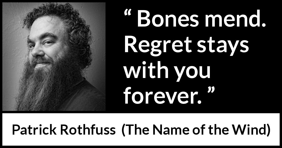 Patrick Rothfuss quote about regret from The Name of the Wind - Bones mend. Regret stays with you forever.