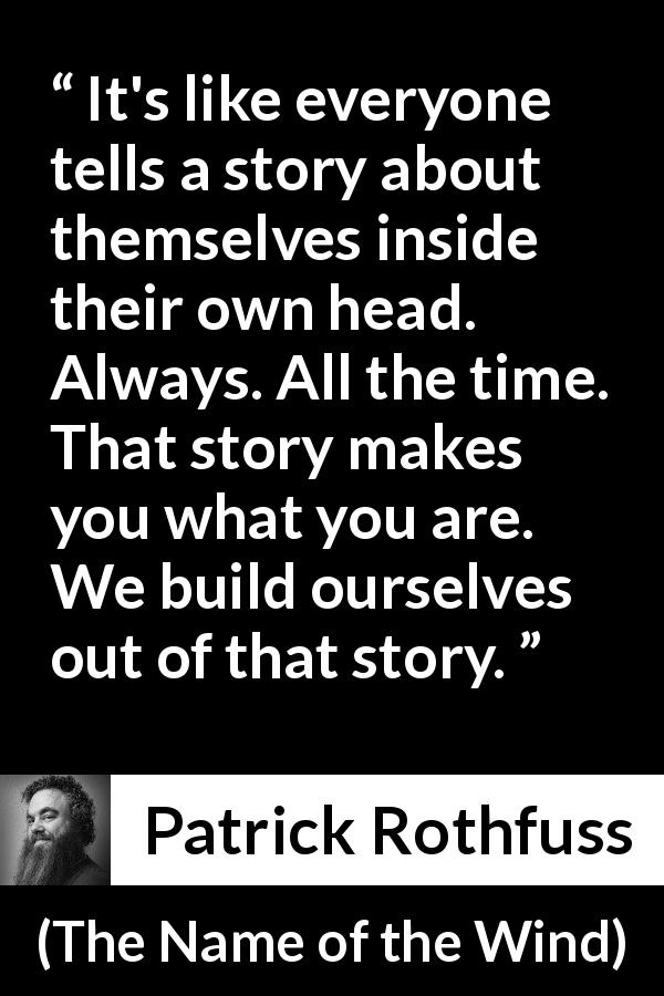 Patrick Rothfuss quote about story from The Name of the Wind - It's like everyone tells a story about themselves inside their own head. Always. All the time. That story makes you what you are. We build ourselves out of that story.