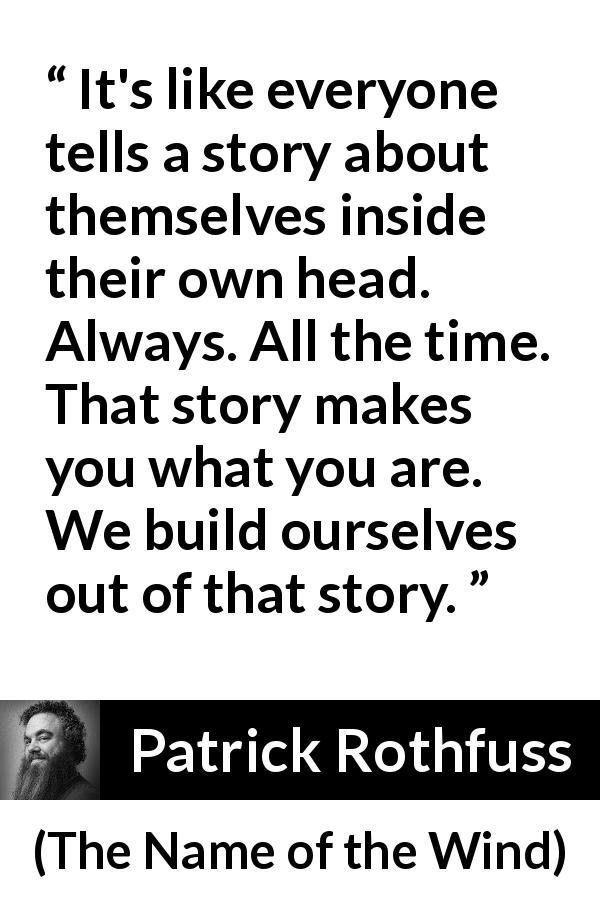 Patrick Rothfuss quote about story from The Name of the Wind - It's like everyone tells a story about themselves inside their own head. Always. All the time. That story makes you what you are. We build ourselves out of that story.