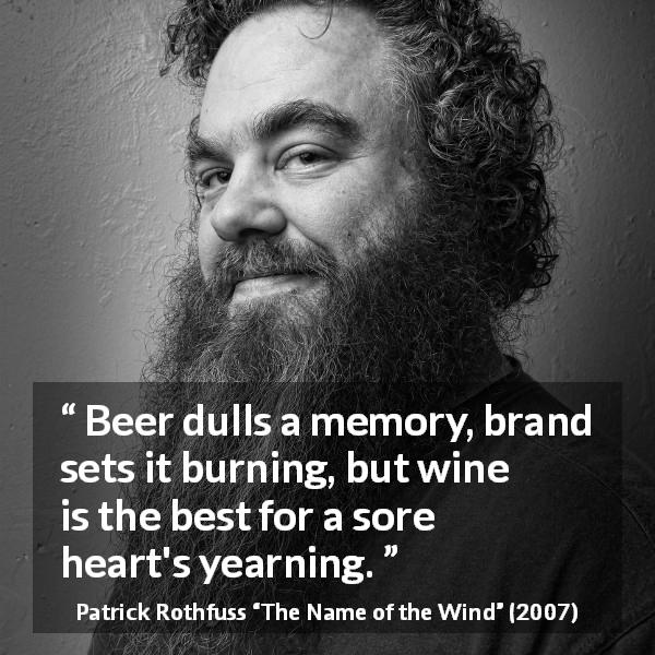 Patrick Rothfuss quote about suffering from The Name of the Wind - Beer dulls a memory, brand sets it burning, but wine is the best for a sore heart's yearning.