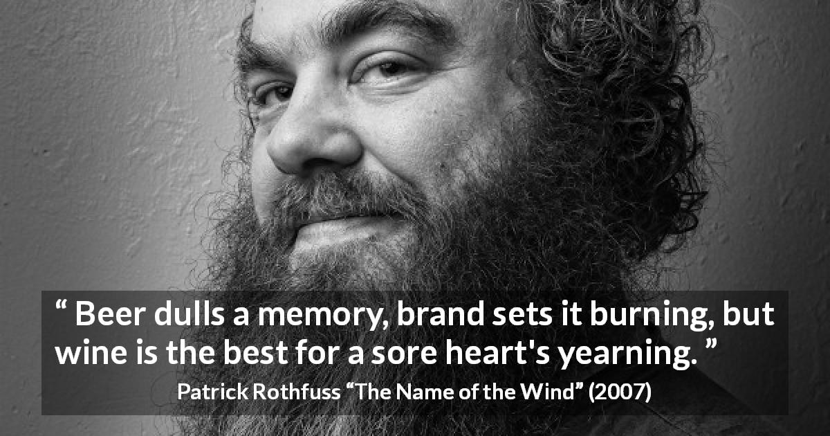 Patrick Rothfuss quote about suffering from The Name of the Wind - Beer dulls a memory, brand sets it burning, but wine is the best for a sore heart's yearning.