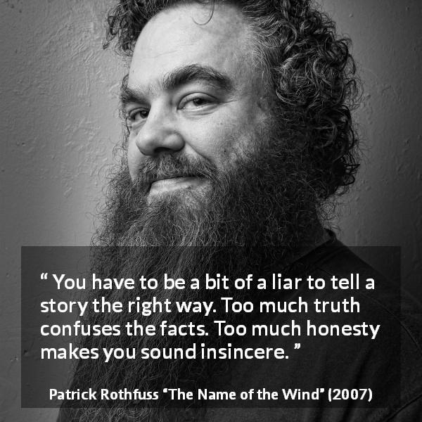 Patrick Rothfuss quote about truth from The Name of the Wind - You have to be a bit of a liar to tell a story the right way. Too much truth confuses the facts. Too much honesty makes you sound insincere.