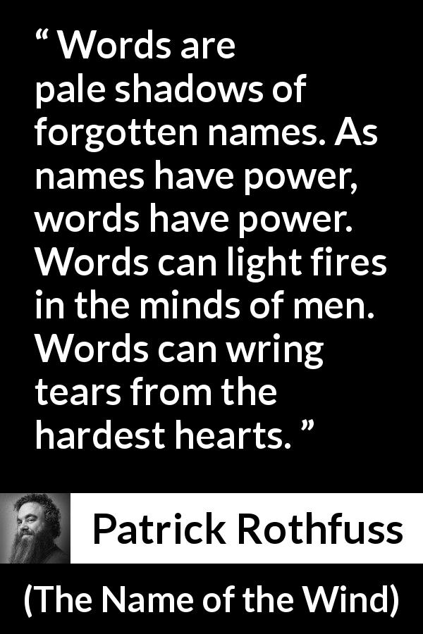 Patrick Rothfuss quote about words from The Name of the Wind - Words are pale shadows of forgotten names. As names have power, words have power. Words can light fires in the minds of men. Words can wring tears from the hardest hearts.