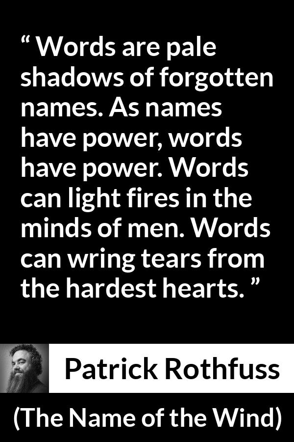 Patrick Rothfuss quote about words from The Name of the Wind - Words are pale shadows of forgotten names. As names have power, words have power. Words can light fires in the minds of men. Words can wring tears from the hardest hearts.