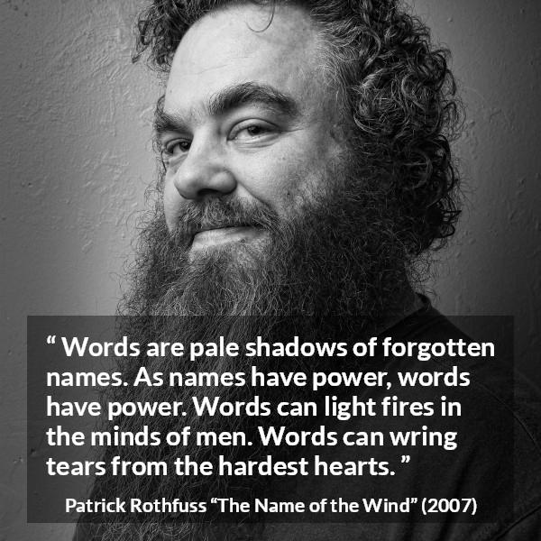 Patrick Rothfuss quote about words from The Name of the Wind - Words are pale shadows of forgotten names. As names have power, words have power. Words can light fires in the minds of men. Words can wring tears from the hardest hearts.