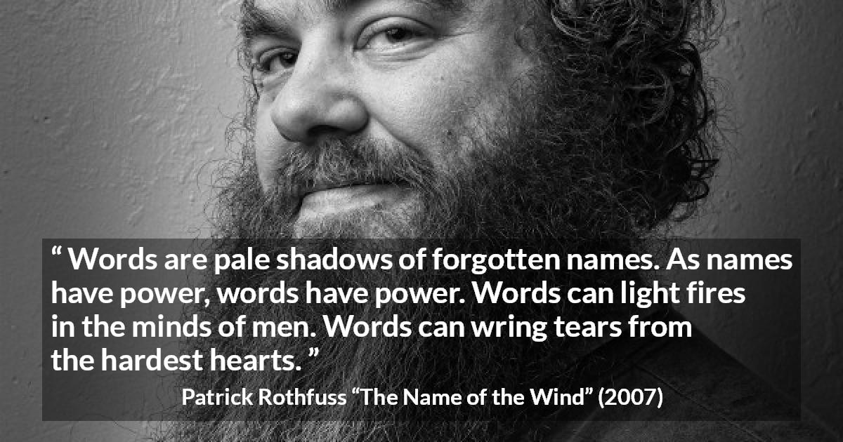 Patrick Rothfuss quote about words from The Name of the Wind - Words are pale shadows of forgotten names. As names have power, words have power. Words can light fires in the minds of men. Words can wring tears from the hardest hearts.