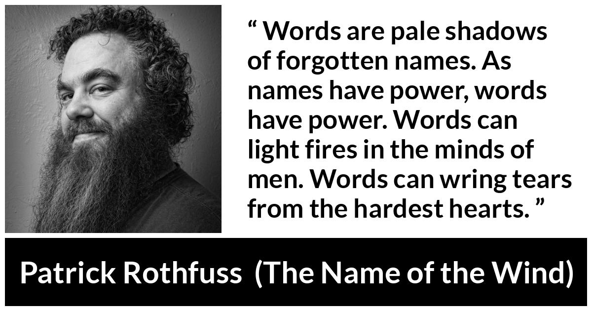 Patrick Rothfuss quote about words from The Name of the Wind - Words are pale shadows of forgotten names. As names have power, words have power. Words can light fires in the minds of men. Words can wring tears from the hardest hearts.