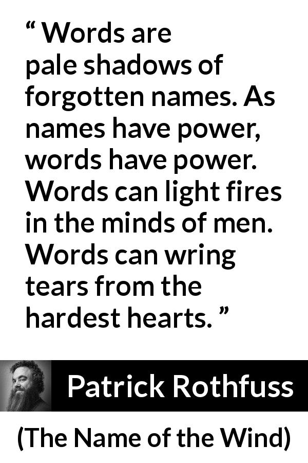Patrick Rothfuss quote about words from The Name of the Wind - Words are pale shadows of forgotten names. As names have power, words have power. Words can light fires in the minds of men. Words can wring tears from the hardest hearts.