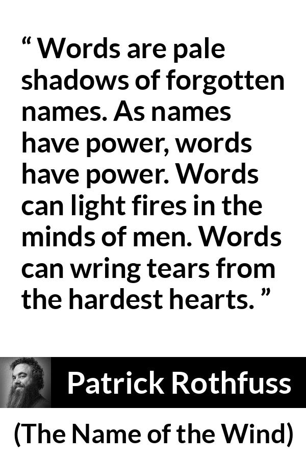 Patrick Rothfuss quote about words from The Name of the Wind - Words are pale shadows of forgotten names. As names have power, words have power. Words can light fires in the minds of men. Words can wring tears from the hardest hearts.