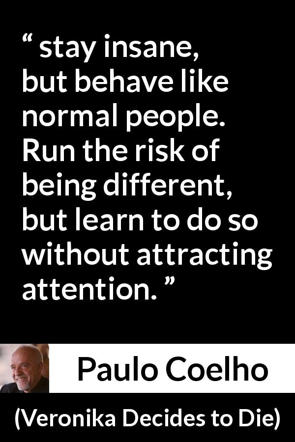 Paulo Coelho quote about appearance from Veronika Decides to Die - stay insane, but behave like normal people. Run the risk of being different, but learn to do so without attracting attention.
