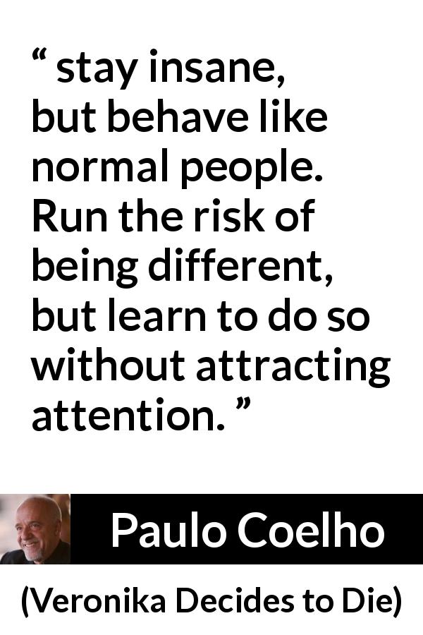Paulo Coelho quote about appearance from Veronika Decides to Die - stay insane, but behave like normal people. Run the risk of being different, but learn to do so without attracting attention.