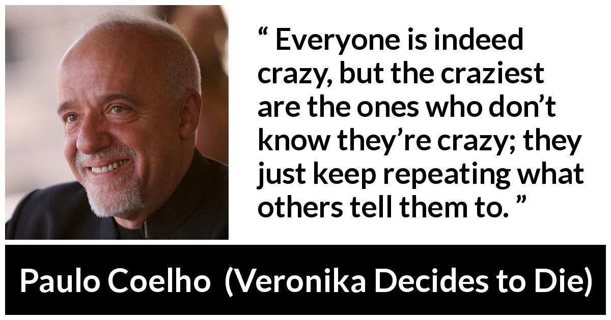 Paulo Coelho quote about conformity from Veronika Decides to Die - Everyone is indeed crazy, but the craziest are the ones who don’t know they’re crazy; they just keep repeating what others tell them to.