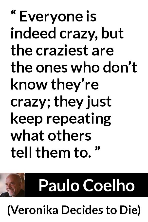 Paulo Coelho quote about conformity from Veronika Decides to Die - Everyone is indeed crazy, but the craziest are the ones who don’t know they’re crazy; they just keep repeating what others tell them to.